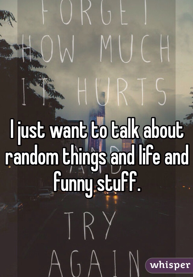I just want to talk about random things and life and funny stuff. 