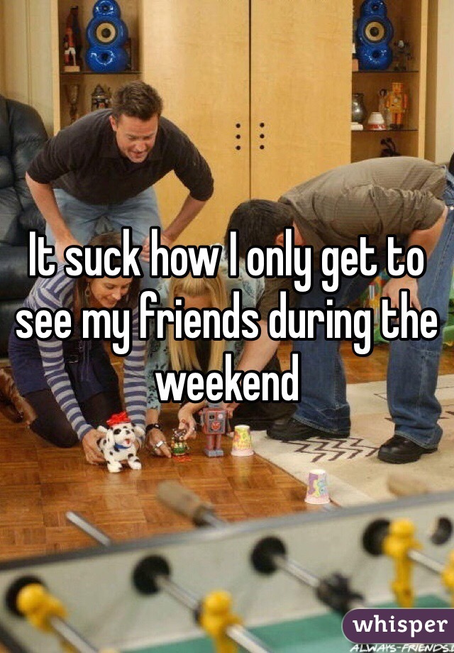 It suck how I only get to see my friends during the weekend