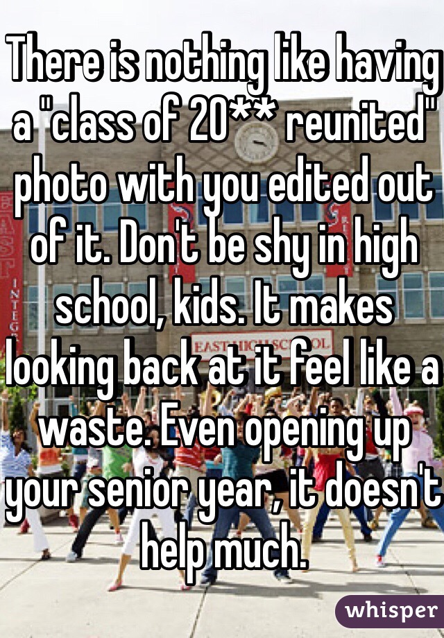 There is nothing like having a "class of 20** reunited" photo with you edited out of it. Don't be shy in high school, kids. It makes looking back at it feel like a waste. Even opening up your senior year, it doesn't help much. 
