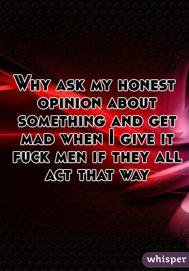 Why ask my honest opinion about something and get mad when I give it fuck men if they all act that way