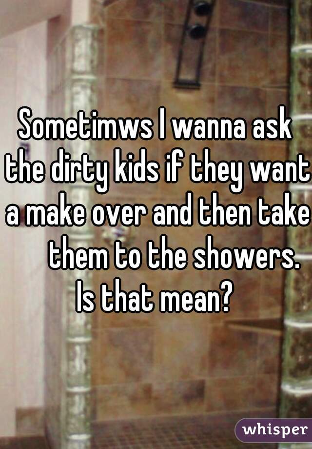 Sometimws I wanna ask the dirty kids if they want a make over and then take        them to the showers.     Is that mean?   