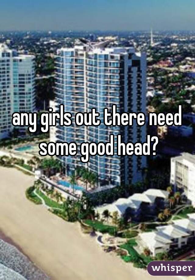 any girls out there need some good head?