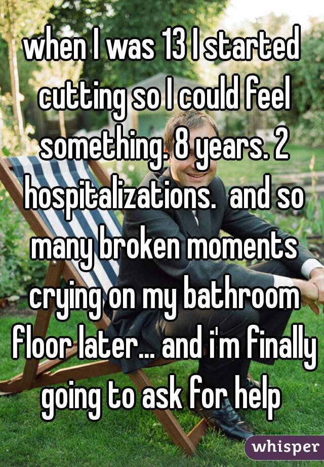 when I was 13 I started cutting so I could feel something. 8 years. 2 hospitalizations.  and so many broken moments crying on my bathroom floor later... and i'm finally going to ask for help 