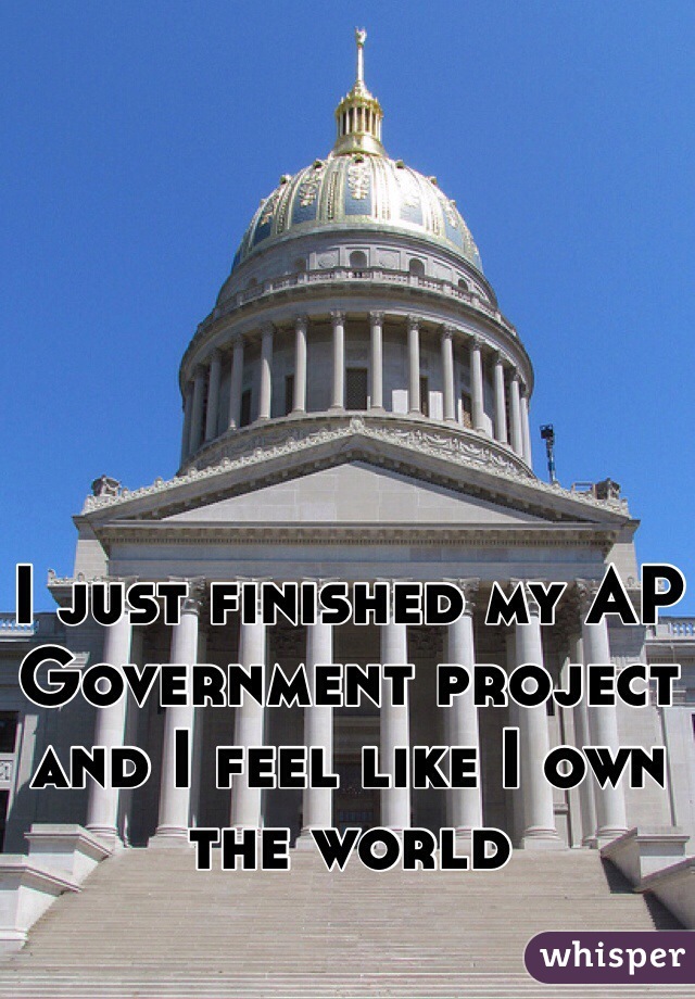 I just finished my AP Government project and I feel like I own the world 
