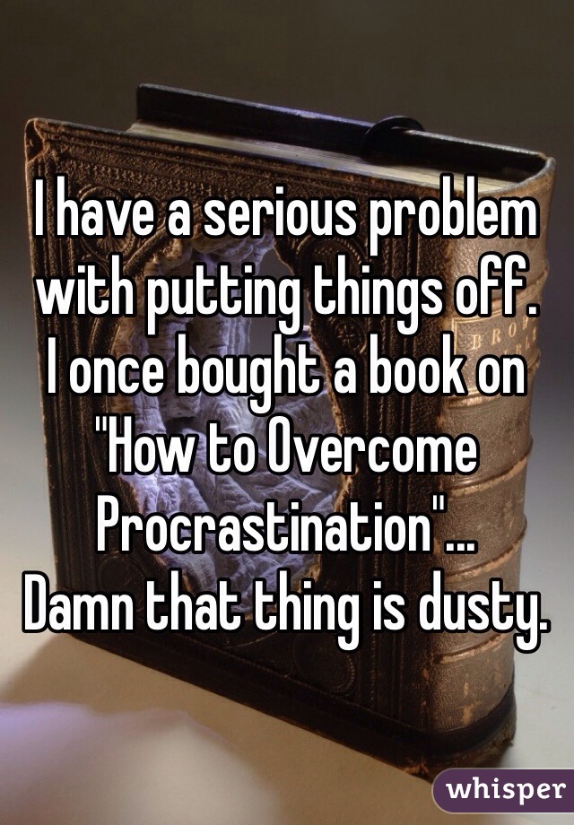 I have a serious problem with putting things off. 
I once bought a book on "How to Overcome Procrastination"... 
Damn that thing is dusty.