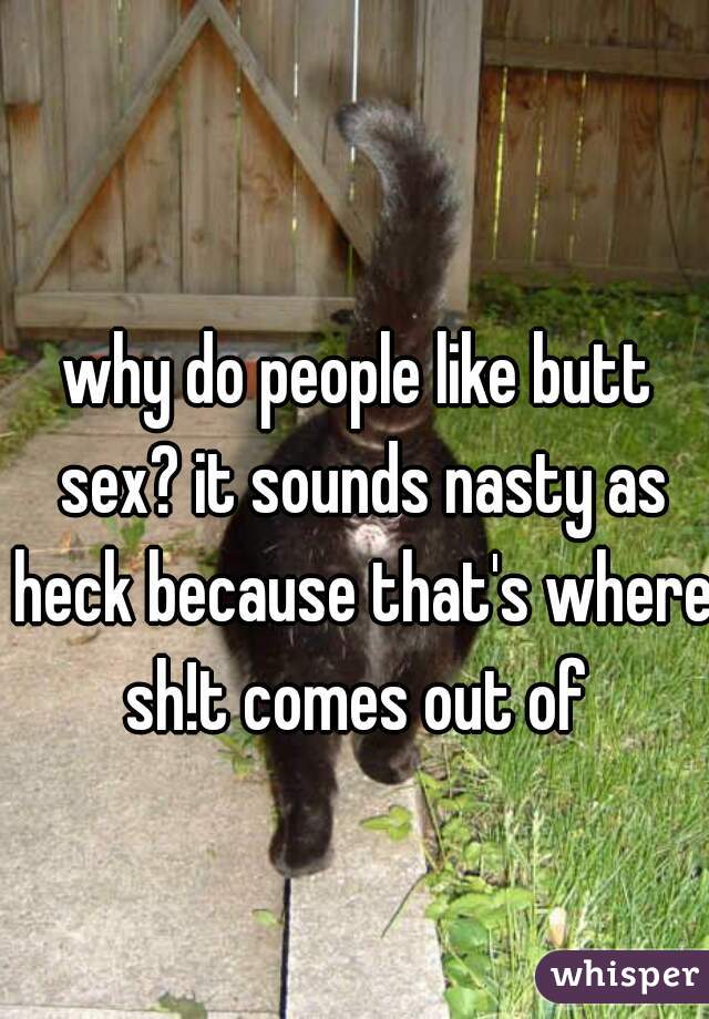 why do people like butt sex? it sounds nasty as heck because that's where sh!t comes out of 