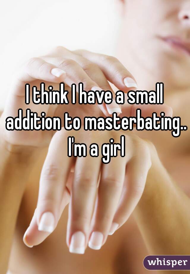 I think I have a small addition to masterbating.. I'm a girl