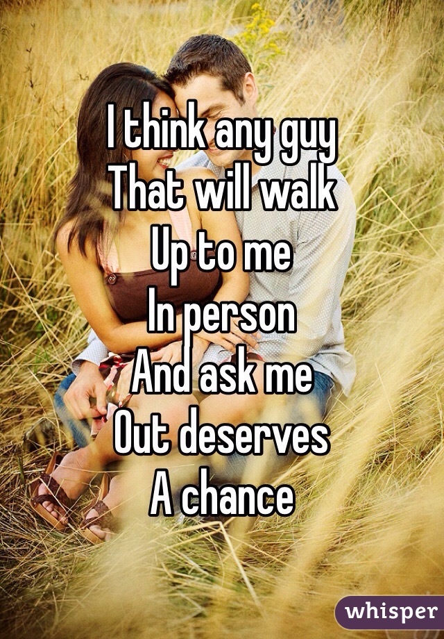 I think any guy 
That will walk 
Up to me 
In person 
And ask me 
Out deserves 
A chance