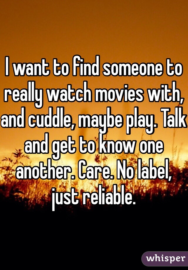 I want to find someone to really watch movies with, and cuddle, maybe play. Talk and get to know one another. Care. No label, just reliable. 