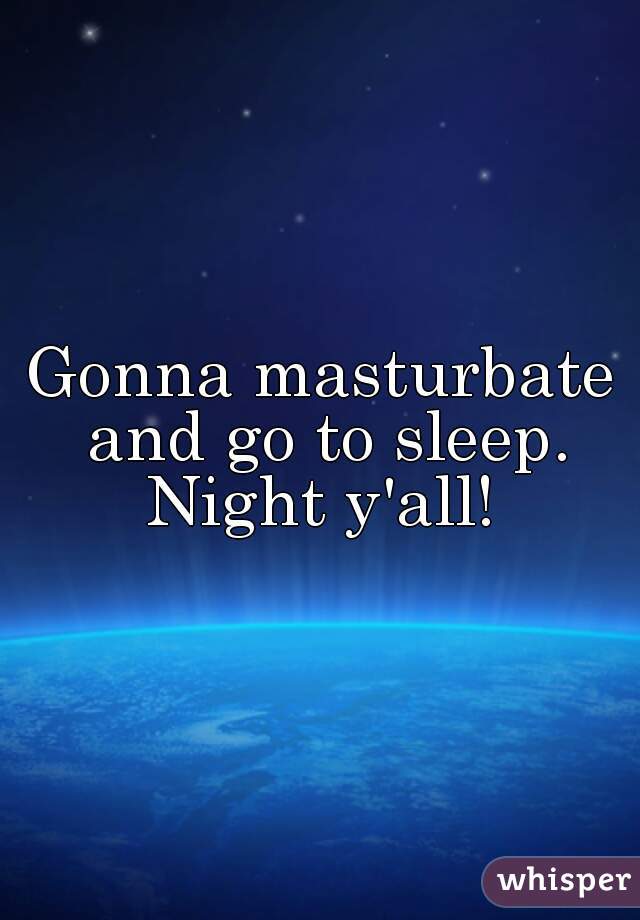 Gonna masturbate and go to sleep. Night y'all! 