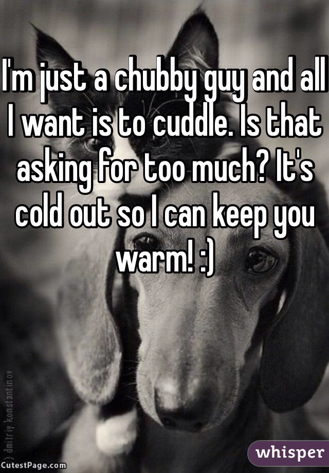 I'm just a chubby guy and all I want is to cuddle. Is that asking for too much? It's cold out so I can keep you warm! :)