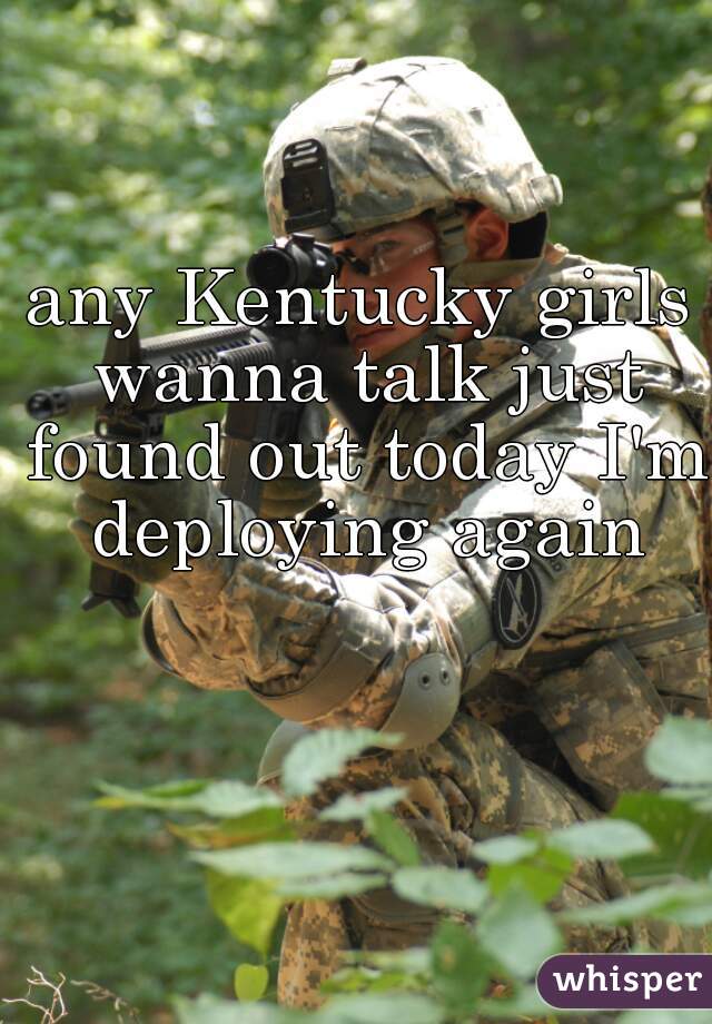 any Kentucky girls wanna talk just found out today I'm deploying again