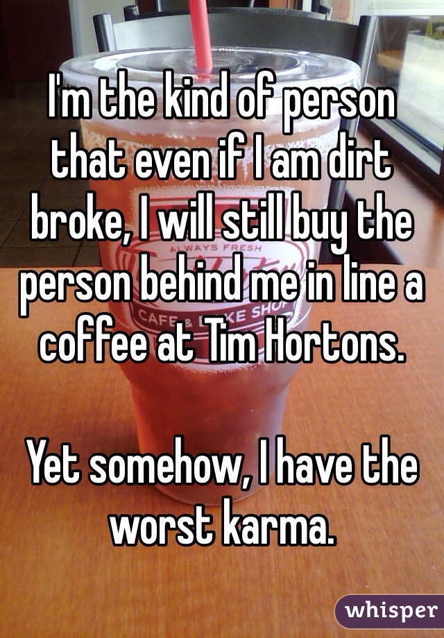I'm the kind of person that even if I am dirt broke, I will still buy the person behind me in line a coffee at Tim Hortons. 

Yet somehow, I have the worst karma. 