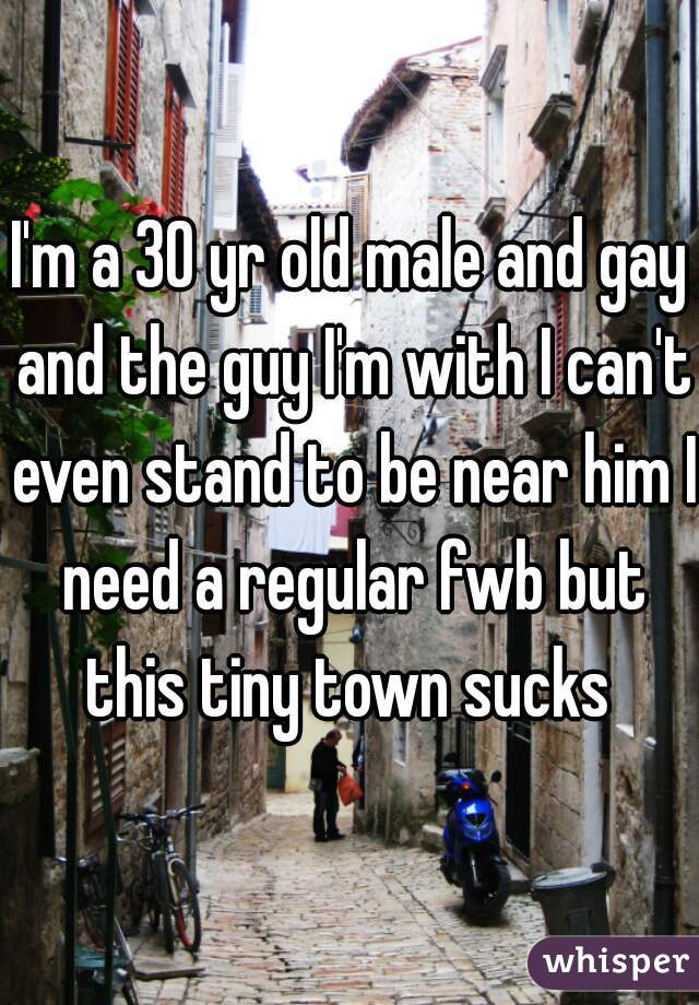 I'm a 30 yr old male and gay and the guy I'm with I can't even stand to be near him I need a regular fwb but this tiny town sucks 