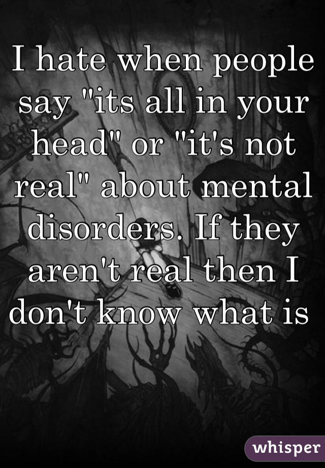 I hate when people say "its all in your head" or "it's not real" about mental disorders. If they aren't real then I don't know what is 