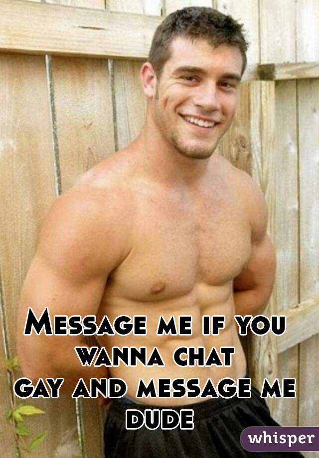 Message me if you wanna chat 
gay and message me dude
