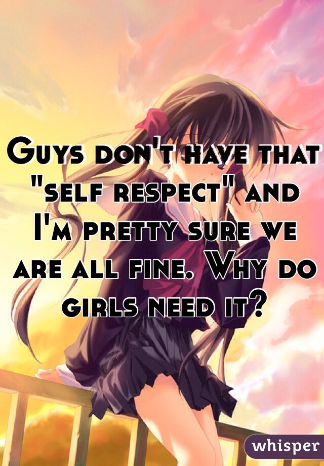 Guys don't have that "self respect" and I'm pretty sure we are all fine. Why do girls need it?