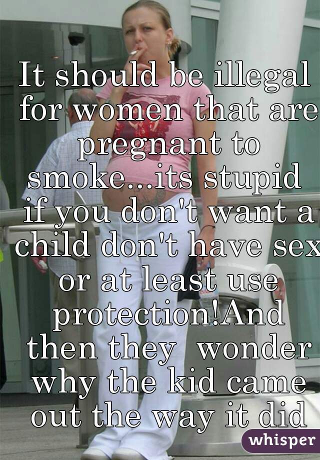 It should be illegal for women that are pregnant to smoke...its stupid  if you don't want a child don't have sex or at least use protection!And then they  wonder why the kid came out the way it did