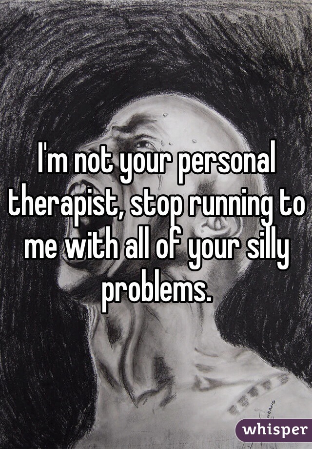 I'm not your personal therapist, stop running to me with all of your silly problems.