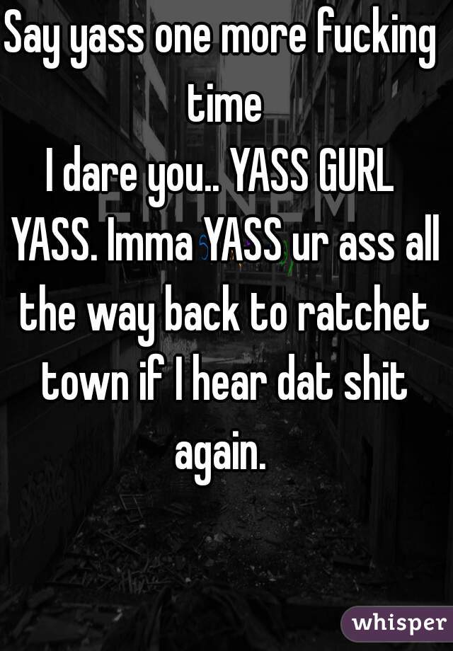 Say yass one more fucking time
I dare you.. YASS GURL YASS. Imma YASS ur ass all the way back to ratchet town if I hear dat shit again. 