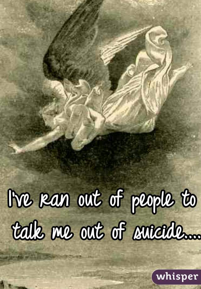 I've ran out of people to talk me out of suicide....
 