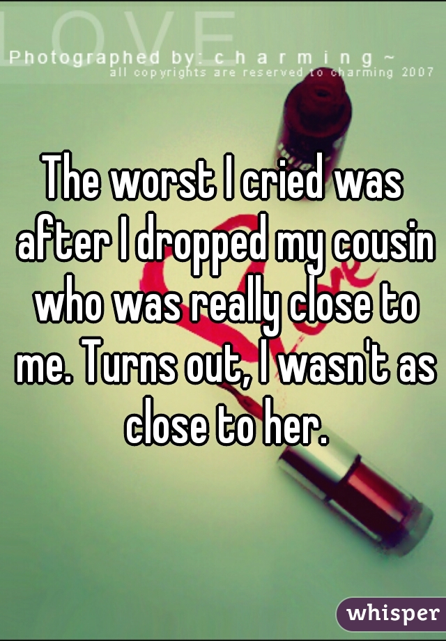 The worst I cried was after I dropped my cousin who was really close to me. Turns out, I wasn't as close to her.