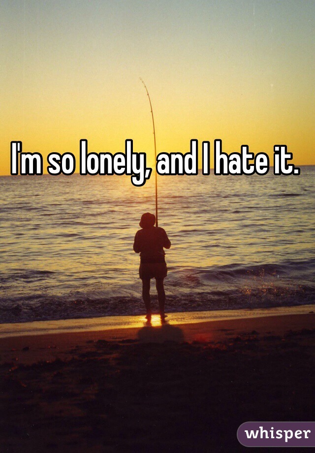 I'm so lonely, and I hate it. 