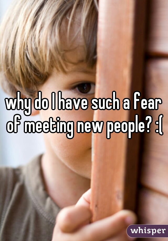 why do I have such a fear of meeting new people? :(