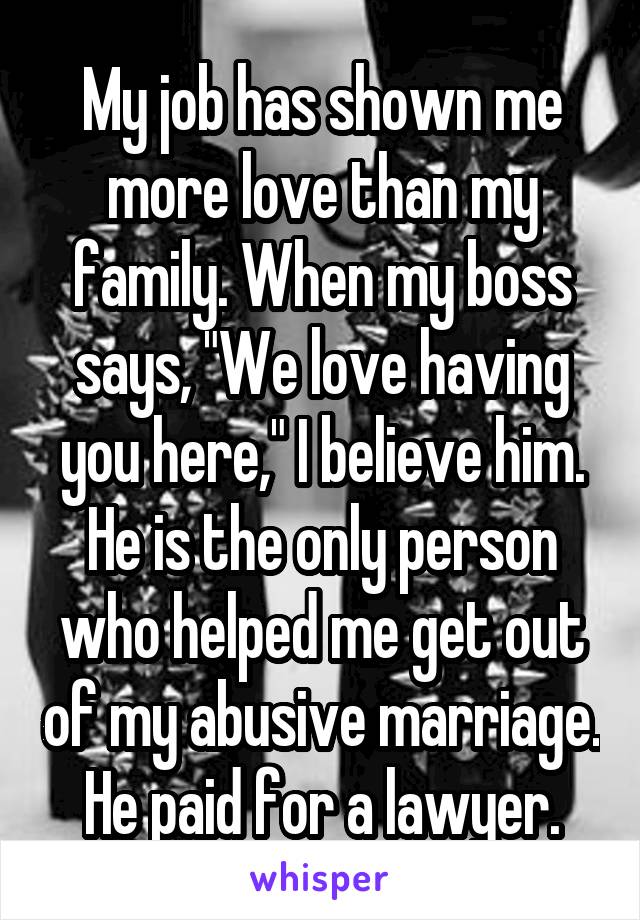My job has shown me more love than my family. When my boss says, "We love having you here," I believe him.
He is the only person who helped me get out of my abusive marriage. He paid for a lawyer.