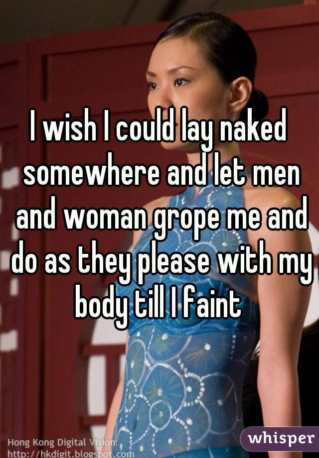 I wish I could lay naked somewhere and let men and woman grope me and do as they please with my body till I faint 