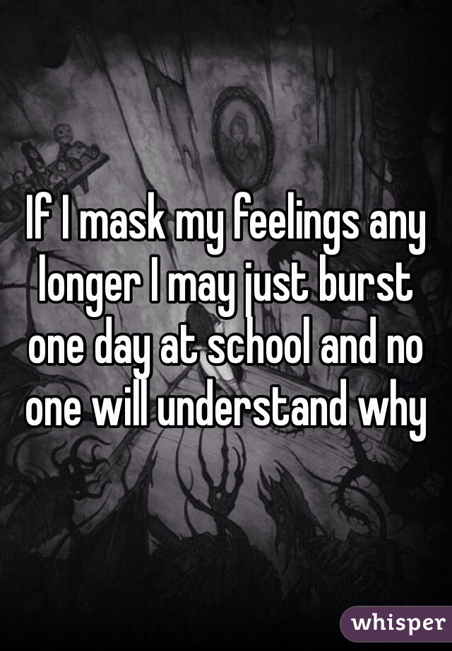 If I mask my feelings any longer I may just burst one day at school and no one will understand why 
