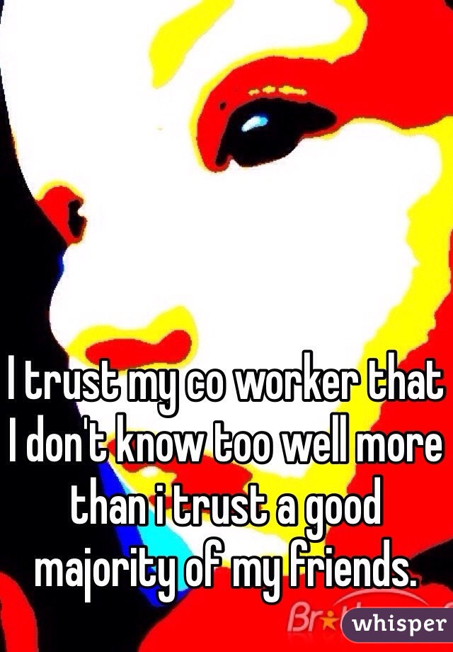 I trust my co worker that I don't know too well more than i trust a good majority of my friends. 