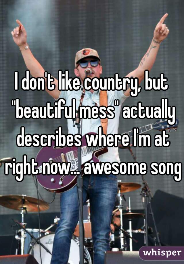 I don't like country, but "beautiful mess" actually describes where I'm at right now... awesome song.