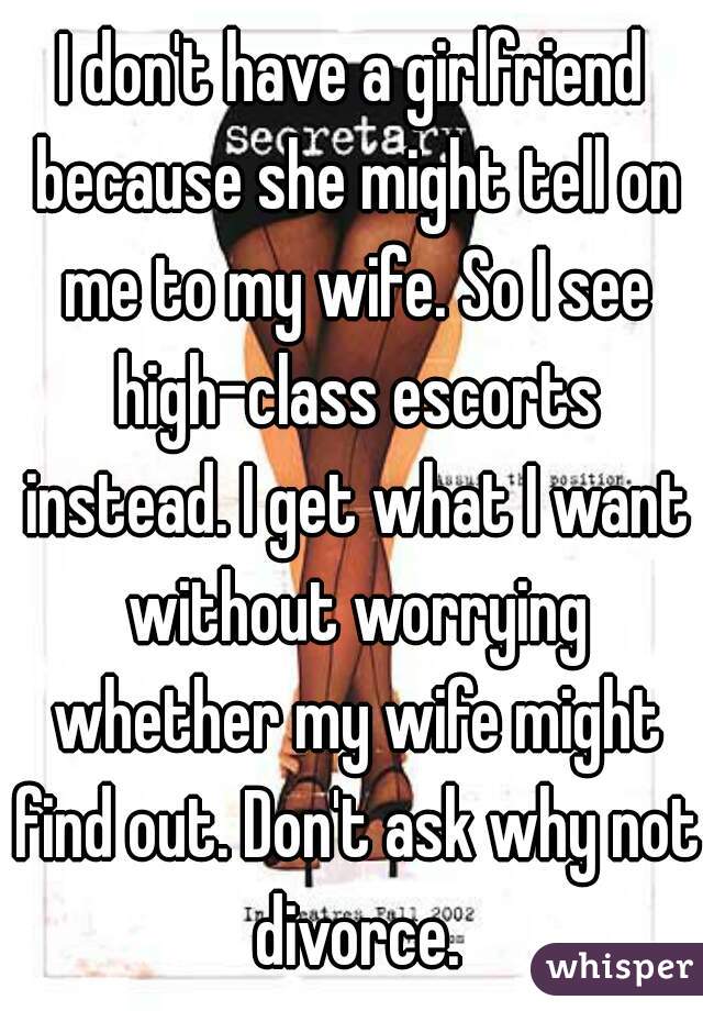 I don't have a girlfriend because she might tell on me to my wife. So I see high-class escorts instead. I get what I want without worrying whether my wife might find out. Don't ask why not divorce.