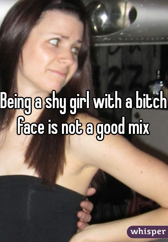 Being a shy girl with a bitch face is not a good mix 