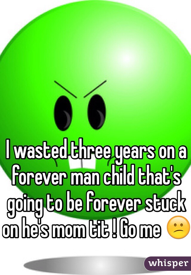I wasted three years on a forever man child that's going to be forever stuck on he's mom tit ! Go me 😕