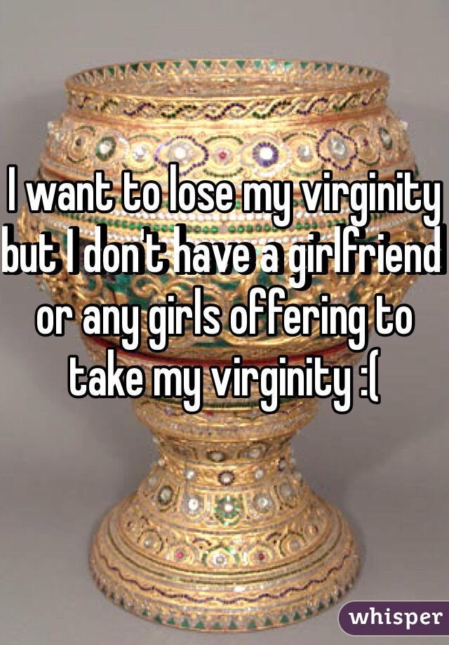 I want to lose my virginity but I don't have a girlfriend or any girls offering to take my virginity :(