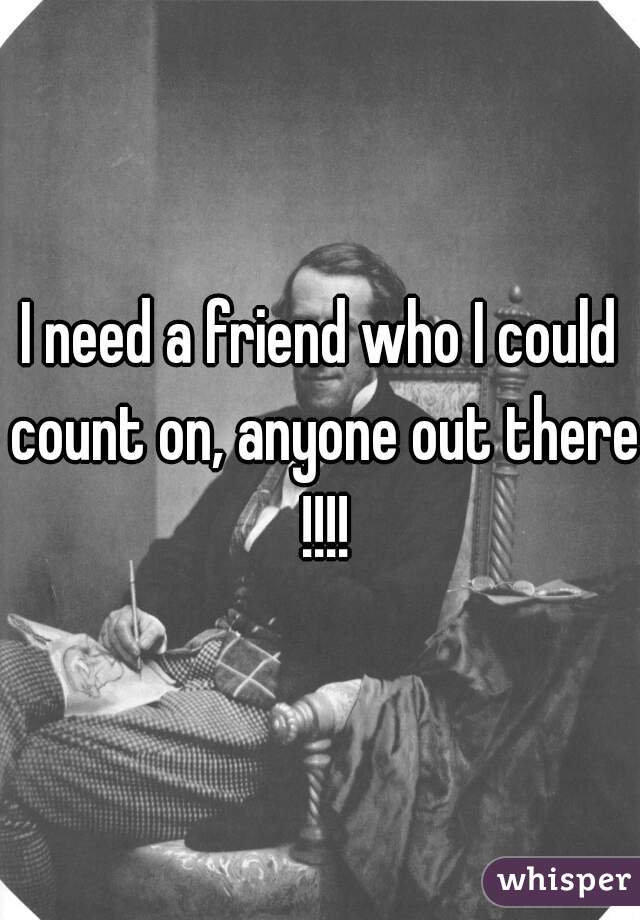 I need a friend who I could count on, anyone out there !!!!