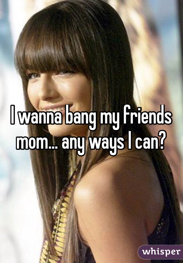I wanna bang my friends mom... any ways I can?
