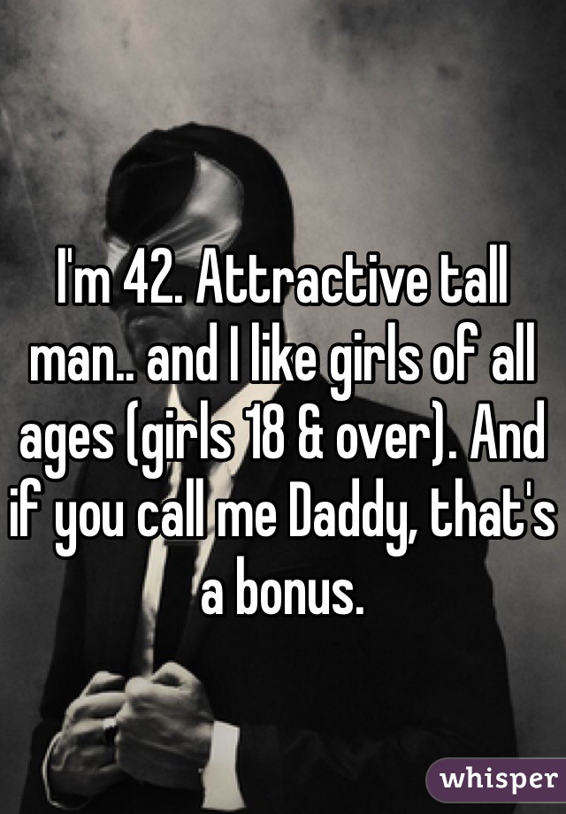 I'm 42. Attractive tall man.. and I like girls of all ages (girls 18 & over). And if you call me Daddy, that's a bonus. 