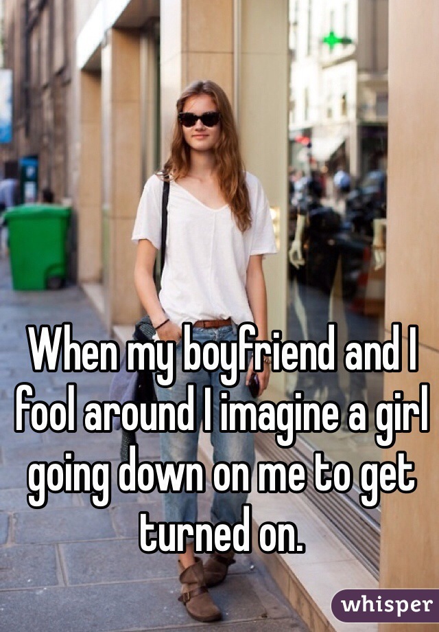 When my boyfriend and I fool around I imagine a girl going down on me to get turned on. 