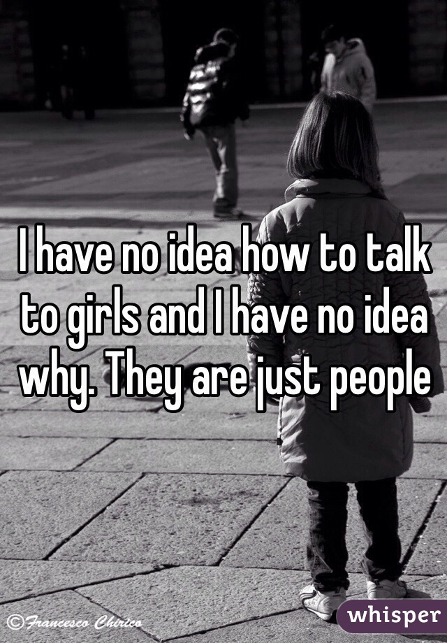 I have no idea how to talk to girls and I have no idea why. They are just people