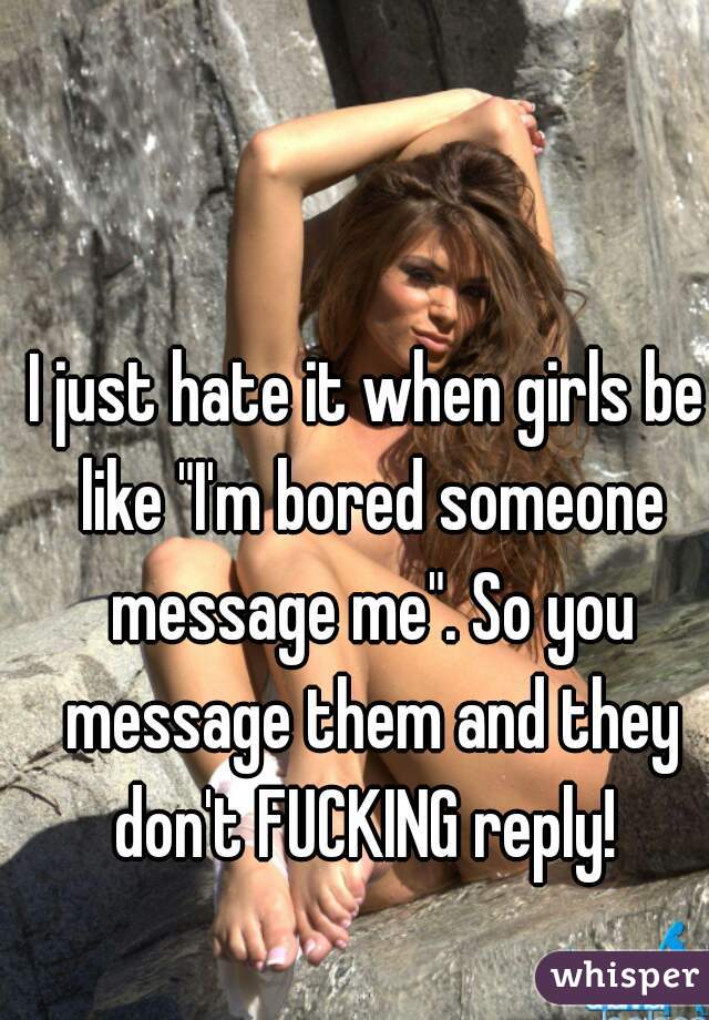 I just hate it when girls be like "I'm bored someone message me". So you message them and they don't FUCKING reply! 