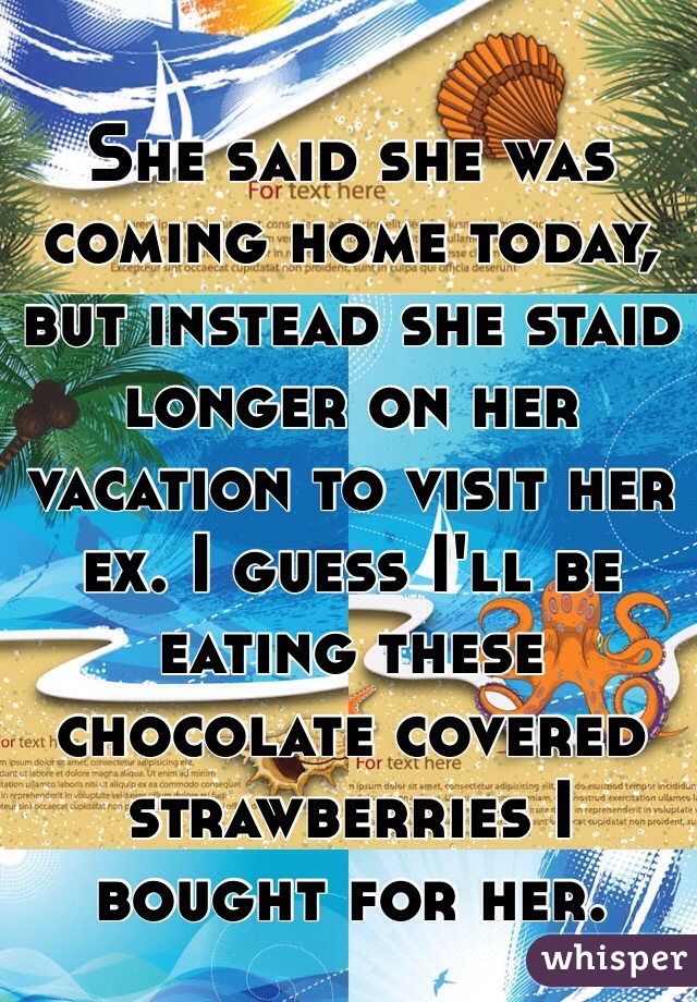 She said she was coming home today, but instead she staid longer on her vacation to visit her ex. I guess I'll be eating these chocolate covered strawberries I bought for her.