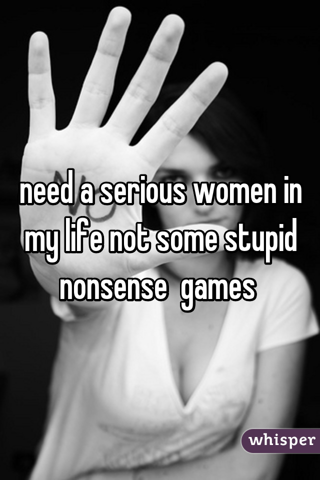 need a serious women in my life not some stupid nonsense  games 