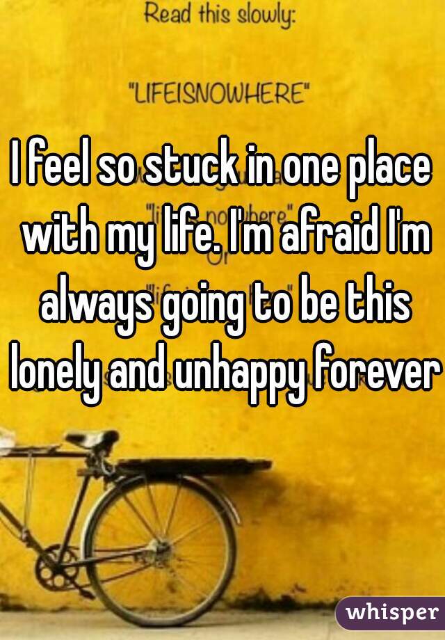 I feel so stuck in one place with my life. I'm afraid I'm always going to be this lonely and unhappy forever  