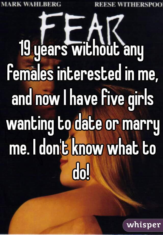 19 years without any females interested in me, and now I have five girls wanting to date or marry me. I don't know what to do! 