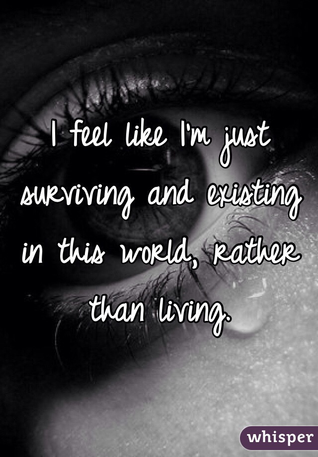 I feel like I'm just surviving and existing in this world, rather than living. 