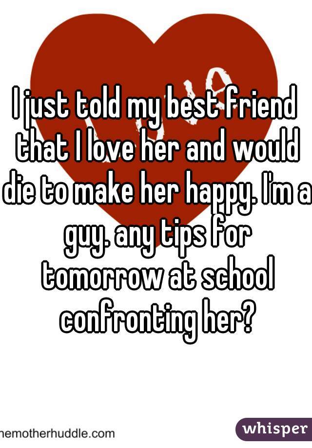 I just told my best friend that I love her and would die to make her happy. I'm a guy. any tips for tomorrow at school confronting her?