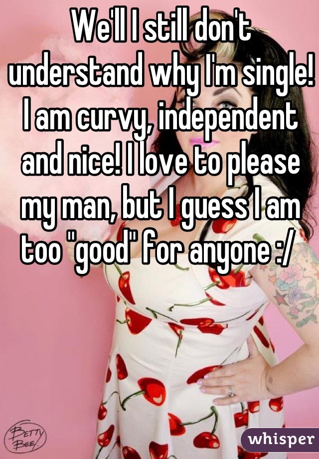 We'll I still don't understand why I'm single! I am curvy, independent and nice! I love to please my man, but I guess I am too "good" for anyone :/ 